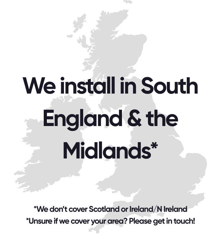 We install in South England & the Midlands* *We don’t cover Scotland or Ireland/N Ireland *Unsure if we cover your area? Please get in touch!